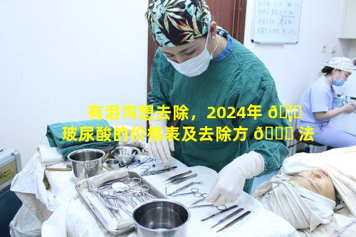 有泪沟想去除，2024年 🦟 玻尿酸的价格表及去除方 🐎 法如何知晓
